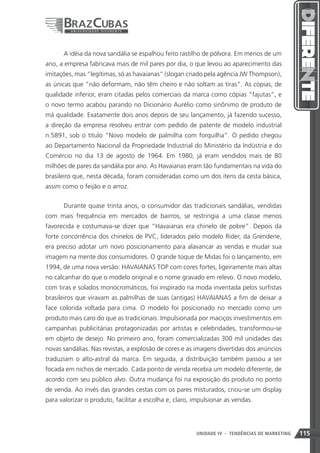 A idéia da nova sandália se espalhou feito rastilho de pólvora. Em menos de um
ano, a empresa fabricava mais de mil pares por dia, o que levou ao aparecimento das
imitações, mas “legítimas, só as havaianas” (slogan criado pela agência JW Thompson),
as únicas que “não deformam, não têm cheiro e não soltam as tiras”. As cópias, de
qualidade inferior, eram citadas pelos comerciais da marca como cópias “fajutas”, e
o novo termo acabou parando no Dicionário Aurélio como sinônimo de produto de
má qualidade. Exatamente dois anos depois de seu lançamento, já fazendo sucesso,
a direção da empresa resolveu entrar com pedido de patente de modelo industrial
n.5891, sob o título “Novo modelo de palmilha com forquilha”. O pedido chegou
ao Departamento Nacional da Propriedade Industrial do Ministério da Indústria e do
Comércio no dia 13 de agosto de 1964. Em 1980, já eram vendidos mais de 80
milhões de pares da sandália por ano. As Havaianas eram tão fundamentais na vida do
brasileiro que, nesta década, foram consideradas como um dos itens da cesta básica,
assim como o feijão e o arroz.


      Durante quase trinta anos, o consumidor das tradicionais sandálias, vendidas
com mais frequência em mercados de bairros, se restringia a uma classe menos
favorecida e costumava-se dizer que “Havaianas era chinelo de pobre”. Depois da
forte concorrência dos chinelos de PVC, liderados pelo modelo Rider, da Grendene,
era preciso adotar um novo posicionamento para alavancar as vendas e mudar sua
imagem na mente dos consumidores. O grande toque de Midas foi o lançamento, em
1994, de uma nova versão: HAVAIANAS TOP com cores fortes, ligeiramente mais altas
no calcanhar do que o modelo original e o nome gravado em relevo. O novo modelo,
com tiras e solados monocromáticos, foi inspirado na moda inventada pelos surfistas
brasileiros que viravam as palmilhas de suas (antigas) HAVAIANAS a fim de deixar a
face colorida voltada para cima. O modelo foi posicionado no mercado como um
produto mais caro do que as tradicionais. Impulsionada por maciços investimentos em
campanhas publicitárias protagonizadas por artistas e celebridades, transformou-se
em objeto de desejo. No primeiro ano, foram comercializadas 300 mil unidades das
novas sandálias. Nas revistas, a explosão de cores e as imagens divertidas dos anúncios
traduziam o alto-astral da marca. Em seguida, a distribuição também passou a ser
focada em nichos de mercado. Cada ponto de venda recebia um modelo diferente, de
acordo com seu público alvo. Outra mudança foi na exposição do produto no ponto
de venda. Ao invés das grandes cestas com os pares misturados, criou-se um display
para valorizar o produto, facilitar a escolha e, claro, impulsionar as vendas.




                                                        UNIDADE IV 115
                                                                    - TENDÊNCIAS DE MARKETING   115
 
