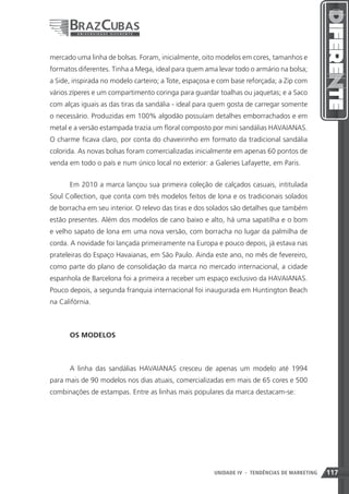 mercado uma linha de bolsas. Foram, inicialmente, oito modelos em cores, tamanhos e
formatos diferentes. Tinha a Mega, ideal para quem ama levar todo o armário na bolsa;
a Side, inspirada no modelo carteiro; a Tote, espaçosa e com base reforçada; a Zip com
vários zíperes e um compartimento coringa para guardar toalhas ou jaquetas; e a Saco
com alças iguais as das tiras da sandália - ideal para quem gosta de carregar somente
o necessário. Produzidas em 100% algodão possuíam detalhes emborrachados e em
metal e a versão estampada trazia um floral composto por mini sandálias HAVAIANAS.
O charme ficava claro, por conta do chaveirinho em formato da tradicional sandália
colorida. As novas bolsas foram comercializadas inicialmente em apenas 60 pontos de
venda em todo o país e num único local no exterior: a Galeries Lafayette, em Paris.


      Em 2010 a marca lançou sua primeira coleção de calçados casuais, intitulada
Soul Collection, que conta com três modelos feitos de lona e os tradicionais solados
de borracha em seu interior. O relevo das tiras e dos solados são detalhes que também
estão presentes. Além dos modelos de cano baixo e alto, há uma sapatilha e o bom
e velho sapato de lona em uma nova versão, com borracha no lugar da palmilha de
corda. A novidade foi lançada primeiramente na Europa e pouco depois, já estava nas
prateleiras do Espaço Havaianas, em São Paulo. Ainda este ano, no mês de fevereiro,
como parte do plano de consolidação da marca no mercado internacional, a cidade
espanhola de Barcelona foi a primeira a receber um espaço exclusivo da HAVAIANAS.
Pouco depois, a segunda franquia internacional foi inaugurada em Huntington Beach
na Califórnia.



      OS MODELOS



      A linha das sandálias HAVAIANAS cresceu de apenas um modelo até 1994
para mais de 90 modelos nos dias atuais, comercializadas em mais de 65 cores e 500
combinações de estampas. Entre as linhas mais populares da marca destacam-se:




                                                      UNIDADE IV 117
                                                                  - TENDÊNCIAS DE MARKETING   117
 