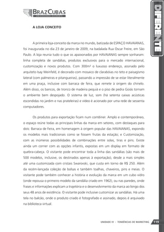 A LOJA CONCEITO



       A primeira loja-conceito da marca no mundo, batizada de ESPAÇO HAVAIANAS,
foi inaugurada no dia 23 de janeiro de 2009, na badalada Rua Oscar Freire, em São
Paulo. A loja reunia tudo o que os apaixonados por HAVAIANAS sempre sonharam:
linha completa de sandálias, produtos exclusivos para o mercado internacional,
customização e novos produtos. Com 300m² o luxuoso endereço, assinado pelo
arquiteto Isay Weinfeld, é decorado com mosaico de clarabóias no teto e paisagismo
lateral (com palmeiras e pitangueiras), passando a impressão de se estar literalmente
em uma praça, inclusive com barraca de feira, que remete à origem do chinelo.
Além disso, os bancos, de tronco de madeira pequiá e o piso de pedra Goiás tornam
o ambiente bem despojado. O sistema de luz, som (há setenta caixas acústicas
escondidas no jardim e nas prateleiras) e vídeo é acionado por uma rede de sessenta
computadores.


       Os produtos para exportação ficam num contêiner. Amplo e contemporâneo,
o espaço reúne todas as principais linhas da marca em setores, com destaques para
dois: Barraca de Feira, em homenagem à origem popular das HAVAIANAS, expondo
os modelos mais tradicionais como se fossem frutas da estação; e Customização,
com as inúmeras possibilidades de combinações entre solas, tiras e pins. Existe
ainda um corner com as opções infantis, expostas em um display em formato de
quebra-cabeça. O visitante pode encontrar toda a linha das sandálias (são mais de
500 modelos, inclusive, os destinados apenas à exportação), desde a mais simples
até uma customizada com cristais Swarovski, que custa em torno de R$ 250. Além
da recém-lançada coleção de bolsas e também toalhas, chaveiros, pins e meias. O
visitante pode também conhecer a história e evolução da marca em um cubo vidro
(onde repousa o primeiro modelo da sandália criado em 1962), ou nas paredes, onde
frases e informações explicam a trajetória e o desenvolvimento da marca ao longo dos
seus 48 anos de existência. O visitante pode inclusive customizar as sandálias. Há uma
tela no balcão, onde o produto criado é fotografado e assinado, depois é arquivado
na biblioteca virtual.




                                                       UNIDADE IV 119
                                                                   - TENDÊNCIAS DE MARKETING   119
 