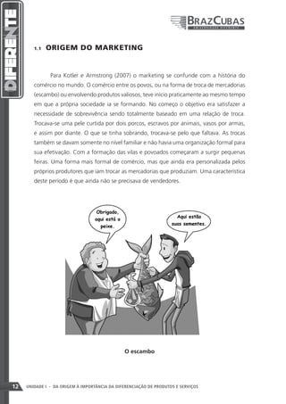 1.1    ORIGEM DO MARKETING


               Para Kotler e Armstrong (2007) o marketing se confunde com a história do
        comércio no mundo. O comércio entre os povos, ou na forma de troca de mercadorias
        (escambo) ou envolvendo produtos valiosos, teve início praticamente ao mesmo tempo
        em que a própria sociedade ia se formando. No começo o objetivo era satisfazer a
        necessidade de sobrevivência sendo totalmente baseado em uma relação de troca.
        Trocava-se uma pele curtida por dois porcos, escravos por animais, vasos por armas,
        e assim por diante. O que se tinha sobrando, trocava-se pelo que faltava. As trocas
        também se davam somente no nível familiar e não havia uma organização formal para
        sua efetivação. Com a formação das vilas e povoados começaram a surgir pequenas
        feiras. Uma forma mais formal de comércio, mas que ainda era personalizada pelos
        próprios produtores que iam trocar as mercadorias que produziam. Uma característica
        deste período é que ainda não se precisava de vendedores.




                                               O escambo




12   UNIDADE I - DA ORIGEM À IMPORTÂNCIA DA DIFERENCIAÇÃO DE PRODUTOS E SERVIÇOS
 