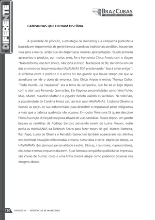 CAMPANHAS QUE FIZERAM HISTÓRIA



                A qualidade do produto, a estratégia de marketing e a campanha publicitária
         baseada em depoimentos de gente famosa usando as tradicionais sandálias, trouxeram
         vida para a marca, ainda que ela dispensasse maiores apresentações. Quem primeiro
         apresentou o produto, por muitos anos, foi o humorista Chico Anysio com o slogan
         “Não deforma, não tem cheiro, não solta as tiras”. Na década de 90, ele voltou em um
         dos anúncios do lançamento das HAVAIANAS TOP proclamando “Isso é amor antigo”.
         A simbiose entre o produto e o artista foi tão grande que houve tempo em que se
         acreditava ser ele o dono da empresa. Saiu Chico Anysio e entrou Thereza Collor.
         “Todo mundo usa Havaianas” era o tema da campanha, que foi ao ar logo depois
         com o ator Luis Fernando Guimarães. Ele flagrava personalidades como Vera Fisher,
         Malu Mader, Maurício Mattar e o jogador Bebeto usando as sandálias. Na televisão,
         a popularidade de Carolina Ferraz caiu ao tirar suas HAVAIANAS. Cristiana Oliveira ia
         tirando as peças de sua indumentária para descobrir o responsável pelos miligramas
         a mais que a balança quebrada não acusava. Em outro filme uma fã quase descobre
         Fábio Assunção disfarçado na praia através de suas sandálias. Pouco depois, um garoto
         beijava as sandálias de Rodrigo Santoro pensando serem de Luana Piovani; outro
         pedia as HAVAIANAS da Déborah Secco para fazer traves de gol. Marcos Palmeira,
         Raí, Popó, Luma de Oliveira e Reinaldo Gianechini também apareceram nas telinhas
         em divertidas situações relacionadas à marca. Uma coisa é certa: objeto de desejo, as
         HAVAIANAS têm glamour, personalidade e estilo. Básicas, irresistíveis, imprescindíveis,
         elas serão eternas enquanto durarem. Suas famosas campanhas publicitárias impressas
         são cheias de humor, cores e uma linha criativa alegre como podemos observar nas
         imagens abaixo.




120   UNIDADE IV - TENDÊNCIAS DE MARKETING
 