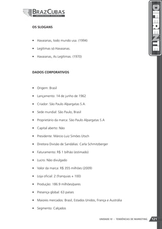OS SLOGANS



•	 Havaianas, todo mundo usa. (1994)

•	 Legítimas só Havaianas.

•	 Havaianas, As Legítimas. (1970)



DADOS CORPORATIVOS



•	 Origem: Brasil

•	 Lançamento: 14 de junho de 1962

•	 Criador: São Paulo Alpargatas S.A.

•	 Sede mundial: São Paulo, Brasil

•	 Proprietário da marca: São Paulo Alpargatas S.A

•	 Capital aberto: Não

•	 Presidente: Márcio Luiz Simões Utsch

•	 Diretora Divisão de Sandálias: Carla Schmitzberger

•	 Faturamento: R$ 1 bilhão (estimado)

•	 Lucro: Não divulgado

•	 Valor da marca: R$ 355 milhões (2009)

•	 Loja oficial: 2 (franquias + 100)

•	 Produção: 186.9 milhões/pares

•	 Presença global: 63 países

•	 Maiores mercados: Brasil, Estados Unidos, França e Austrália

•	 Segmento: Calçados


                                               UNIDADE IV 121
                                                           - TENDÊNCIAS DE MARKETING   121
 