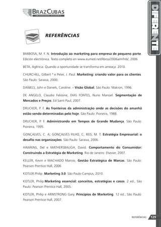 REFERÊNCIAS


BARBOSA, M. F. N. Introdução ao marketing para empresa de pequeno porte.
Edición electrónica. Texto completo en www.eumed.net/libros/2006a/mfnb/, 2006.

BETA, Agência. Quando a oportunidade se transforma em ameaça. 2010.

CHURCHILL, Gilbert ª e Peter, J. Paul. Marketing: criando valor para os clientes.
São Paulo: Saraiva, 2000.

DANIELS, John e Daniels, Caroline. – Visão Global, São Paulo: Makron, 1996.

DE ANGELO, Claudio Felisone, DIAS FONTES, Nuno Manoel. Segmentação de
Mercados e Preços. Ed Saint Paul, 2007.

DRUCKER, P. F. As fronteiras da administração onde as decisões do amanhã
estão sendo determinadas pelo hoje. São Paulo: Pioneira, 1988.

DRUCKER, P. F. Administrando em Tempos de Grande Mudança. São Paulo:
Pioneira, 1995.

GONÇALVES, C. A; GONÇALVES FILHO, C; REIS, M. T. Estratégia Empresarial: o
desafio nas organizações. São Paulo: Saraiva, 2006.

HAWKINS, Del e MATHERSBAUGH, David. Comportamento do Consumidor:
Construindo a Estratégia de Marketing. Rio de Janeiro: Elsevier, 2007.

KELLER, Kevin e MACHADO Marcos. Gestão Estratégica de Marcas. São Paulo:
Pearson Prentice Hall, 2006

KOTLER.Philip. Marketing 3.0. São Paulo:Campus, 2010.

KOTLER, Philip.Marketing essencial: conceitos, estratégias e casos. 2 ed., São
Paulo: Pearson Prentice Hall, 2005.

KOTLER, Philip e ARMSTRONG Gary. Princípios de Marketing. 12 ed., São Paulo:
Pearson Prentice Hall, 2007.




                                                             129          REFERÊNCIAS   129
 
