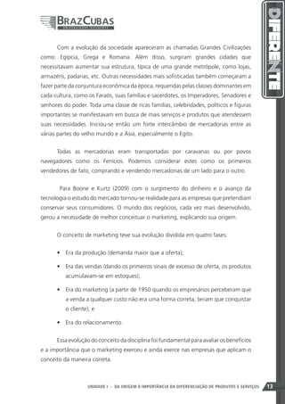 Com a evolução da sociedade apareceram as chamadas Grandes Civilizações
como: Egípcia, Grega e Romana. Além disso, surgiram grandes cidades que
necessitavam aumentar sua estrutura, típica de uma grande metrópole, como lojas,
armazéns, padarias, etc. Outras necessidades mais sofisticadas também começaram a
fazer parte da conjuntura econômica da época, requeridas pelas classes dominantes em
cada cultura, como os Faraós, suas famílias e sacerdotes, os Imperadores, Senadores e
senhores do poder. Toda uma classe de ricas famílias, celebridades, políticos e figuras
importantes se manifestavam em busca de mais serviços e produtos que atendessem
suas necessidades. Iniciou-se então um forte intercâmbio de mercadorias entre as
várias partes do velho mundo e a Ásia, especialmente o Egito.


      Todas as mercadorias eram transportadas por caravanas ou por povos
navegadores como os Fenícios. Podemos considerar estes como os primeiros
vendedores de fato, comprando e vendendo mercadorias de um lado para o outro.


       Para Boone e Kurtz (2009) com o surgimento do dinheiro e o avanço da
tecnologia o estudo do mercado tornou-se realidade para as empresas que pretendiam
conservar seus consumidores. O mundo dos negócios, cada vez mais desenvolvido,
gerou a necessidade de melhor conceituar o marketing, explicando sua origem.


      O conceito de marketing teve sua evolução dividida em quatro fases:


      •	 Era da produção (demanda maior que a oferta);

      •	 Era das vendas (dando os primeiros sinais de excesso de oferta, os produtos
          acumulavam-se em estoques);

      •	 Era do marketing (a partir de 1950 quando os empresários perceberam que
          a venda a qualquer custo não era uma forma correta, teriam que conquistar
          o cliente); e

      •	 Era do relacionamento.


      Essa evolução do conceito da disciplina foi fundamental para avaliar os benefícios
e a importância que o marketing exerceu e ainda exerce nas empresas que aplicam o
conceito da maneira correta.



                                                                     13
                    UNIDADE I - DA ORIGEM À IMPORTÂNCIA DA DIFERENCIAÇÃO DE PRODUTOS E SERVIÇOS   13
 
