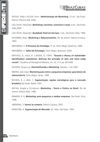 KOTLER, Philip e KELLER, Kevin. Administração de Marketing. 12 ed., São Paulo:
         Pearson Prentice Hall, 2006.

         LAS CASAS, Alexandre. Marketing: conceitos, exercícios e casos. 6 ed., São Paulo:
         Atlas,2004.

         LAS CASAS, Alexandre. Qualidade Total em Serviços. 3 ed., São Paulo: Atlas, 1999.

         MCKENNA, Regis. Marketing e Relacionamento. Rio de Janeiro: Editora Campus,
         1993.

         MINTZBERG, H. O Processo da Estratégia. 4° ed. Porto Alegre: Bookman, 2006.

         MINTZBERG, H. Safári de Estratégia. Porto Alegre: Bookman, 2004.

         MITCHELL, R., AGLE, B. e WOOD, D. (1997). “Toward a theory of stakeholder
         identification andsalience: defining the principle of who and what really
         counts”, Academy of ManagementReview, vol. 22, nº 4, pp. 853-858.

         OLIVEIRA, Sergio Luis. Desmistificando o Marketing. Novatec, 1 ed, 2007.

         RIBEIRO, Júlio César. Marketing para micro e pequenas empresas: guia básico de
         sobrevivência. Porto Alegre: Senac, 1998.

         RICHERS, R. e LIMA, C. Segmentação: opções estratégicas para o mercado
         brasileiro.São Paulo: Nobel, 1991.

         ROCHA, Angela e Christensen. Marketing – Teoria e Prática no Brasil. Rio de
         Janeiro: Editora Atlas, 1998.

         ROMERO, R. R. Marketing: para pequenas e médias empresas. São Paulo: Érica,
         1998.

         UNDERHILL, P. Vamos às compras. Editora Campus, 2007.

         WEINSTEIN, A. Segmentação de Mercado. Ed. Atlas, São Paulo, 1995.




130   REFERÊNCIAS
 