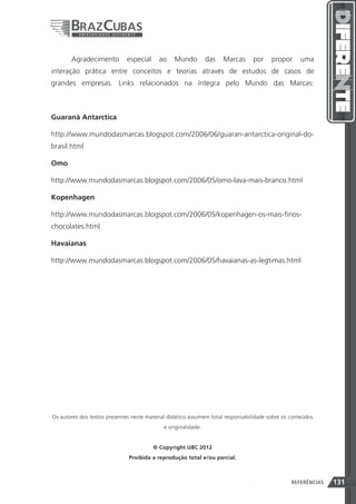 Agradecimento          especial     ao    Mundo         das   Marcas     por     propor     uma
interação prática entre conceitos e teorias através de estudos de casos de
grandes empresas. Links relacionados na íntegra pelo Mundo das Marcas:



Guaraná Antarctica

http://www.mundodasmarcas.blogspot.com/2006/06/guaran-antarctica-original-do-
brasil.html

Omo

http://www.mundodasmarcas.blogspot.com/2006/05/omo-lava-mais-branco.html

Kopenhagen

http://www.mundodasmarcas.blogspot.com/2006/05/kopenhagen-os-mais-finos-
chocolates.html

Havaianas

http://www.mundodasmarcas.blogspot.com/2006/05/havaianas-as-legtimas.html




Os autores dos textos presentes neste material didático assumem total responsabilidade sobre os conteúdos
                                            e originalidade.


                                         © Copyright UBC 2012
                              Proibida a reprodução total e/ou parcial.



                                                                              131               REFERÊNCIAS   131
 