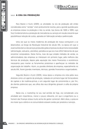 1.1.1    A ERA DA PRODUÇÃO



                 Para Boone e Kurtz (2009), as atividades na era da produção até então
        consideradas como “vendas” eram praticamente neutras, pois a grande questão para
        as empresas estava na produção e não na venda. Isso durou de 1600 a 1899, cujo
        foco fundamental era a produção de mercadorias ou serviços em escala crescente que
        possibilitasse redução de custos, apoiada em fabricação seriada e padronizada.


                 Uma vez que os meios modernos de produção de massa começaram a se
        desenvolver, ao longo da Revolução Industrial do século XIX, na época em que o
        essencial dos bens e dos serviços produzidos pelas empresas era de primeira necessidade
        (alimentação, vestuário, utensílios), percebia-se que era mais difícil fabricá-los do que
        encontrar compradores. Desta forma, mais do que simples métodos de venda, os
        administradores das empresas se interessam em primeiro lugar, pela melhoria das
        técnicas de produção, depois pela aquisição dos meios financeiros e econômicos
        necessários para manter as ferramentas produtivas e aperfeiçoar os métodos de
        organização do trabalho. Assim, os grandes diretores de empresa, especialmente no
        século XIX, foram grandes inventores, técnicos, grandes financeiros e organizadores.


                 Segundo Boone e Kurtz (2009), nessa época a empresa era vista pelos seus
        diretores como um agente de produção, rodeada em primeiro lugar de fornecedores
        de capitais e de matérias-primas, e em segundo lugar de concorrentes e, por fim,
        de clientes potenciais que, aos olhos dos seus dirigentes giravam à volta da própria
        empresa.


                 Nesta era, o marketing no seu real sentido de hoje, era considerado uma
        atividade sem importância, menor e pouco relevante, em que o engenheiro ou o
        homem das finanças estava muito acima do gestor comercial. Além disso, a procura
        era maior que a oferta e os consumidores estavam ávidos por produtos e serviços.




14   UNIDADE I - DA ORIGEM À IMPORTÂNCIA DA DIFERENCIAÇÃO DE PRODUTOS E SERVIÇOS
 
