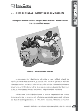 1.1.2    A ERA DE VENDAS - ELEMENTOS DA COMUNICAÇÃO



“Propaganda e vendas criativas ultrapassarão a resistência do consumidor e
                            irão convencê-lo a comprar”




                        Dinheiro e necessidade de consumo



         A necessidade dos industriais de administrar a nova realidade oriunda da
Revolução Industrial do século XVIII, que causou uma transformação de um mercado
de vendedores para um mercado de compradores fez com que a era de vendas deixasse
a sua marca na história do marketing. Nesse ponto os consumidores ainda não tinham
qualquer poder de barganha e a concorrência era praticamente inexistente.


         Para Boone e Kurtz (2009) conforme as técnicas de produção nos Estados
Unidos e na Europa tornaram-se mais sofisticadas, a produção cresceu desde a década
de 1920 até o começo da década de 1950. Como resultado, fabricantes começaram



                                                                     15
                    UNIDADE I - DA ORIGEM À IMPORTÂNCIA DA DIFERENCIAÇÃO DE PRODUTOS E SERVIÇOS   15
 