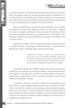 a aumentar sua ênfase em forças de vendas efetivas para encontrarem consumidores
        para a sua produção. Nessa era, empresas tentaram igualar sua produção com o
        número potencial de consumidores que iriam querer. Empresas com uma orientação
        para vendas presumem que consumidores resistirão a comprar serviços não essenciais
        e a tarefa da propaganda e venda pessoal é convencê-los a fazê-lo.


               Apesar dos departamentos de marketing terem começado a sair das sombras
        da produção, das finanças e da engenharia durante a era de vendas, a tendência
        era ficarem em posições subordinadas. Muitos executivos de marketing já tinham
        nessa época seus gerentes de vendas. Mas, vender como já vimos não significa fazer
        marketing. O professor de marketing Theodore Levitt, destaca a real diferença entre
        um assunto e outro.


               Segundo Levitt (2008) “o primeiro negócio de qualquer negócio é continuar
        no negócio. Para tanto, é preciso gerar e manter consumidores”. Disse Levitt sobre a
        distinção entre vendas e marketing, pedra fundamental de sua tese:


                                      A diferença entre marketing e vendas é mais do que semântica,
                                      Vendas têm seu foco nas necessidades do vendedor, marketing nas
                                      do comprador. Vendas preocupam-se com a necessidade do vendedor
                                      de converter seu produto em dinheiro; marketing preocupa-se com a
                                      ideia de satisfazer as necessidades do consumidor com o produto.



               De acordo com Boone e Kurtz (2009) a venda constitui apenas um dos muitos
        componentes do marketing. No mundo dos negócios, venda pessoal refere-se à
        comunicação de informações para persuadir um prospect (cliente em potencial) a
        comprar algo. Esse algo pode ser um bem, um serviço, uma ideia ou outra coisa que
        atenda suas necessidades individuais.


               O marketeiro, como assim chamamos o profissional de marketing, de uma
        forma rápida, é a pessoa responsável pelas pesquisas sobre um produto ou serviço,
        estuda o mercado alvo, estabelece o preço baseado em diversos fatores do negócio,
        coloca marca nos produtos e serviços, desenvolve e analisa campanhas além de
        ajudar o pessoal de vendas a entender a proposição única de valor para cada produto
        ou serviço. Este conceito nos remete ao caráter estratégico do marketing, que é a
        inteligência da atividade comercial.


16   UNIDADE I - DA ORIGEM À IMPORTÂNCIA DA DIFERENCIAÇÃO DE PRODUTOS E SERVIÇOS
 