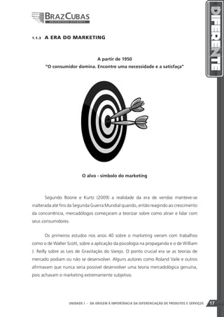 1.1.3    A ERA DO MARKETING



                                   A partir de 1950
         “O consumidor domina. Encontre uma necessidade e a satisfaça”




                           O alvo - símbolo do marketing



         Segundo Boone e Kurtz (2009) a realidade da era de vendas manteve-se
inalterada até fins da Segunda Guerra Mundial quando, então reagindo ao crescimento
da concorrência, mercadólogos começaram a teorizar sobre como atrair e lidar com
seus consumidores.


         Os primeiros estudos nos anos 40 sobre o marketing vieram com trabalhos
como o de Walter Scott, sobre a aplicação da psicologia na propaganda e o de William
J. Reilly sobre as Leis de Gravitação do Varejo. O ponto crucial era se as teorias de
mercado podiam ou não se desenvolver. Alguns autores como Roland Vaile e outros
afirmavam que nunca seria possível desenvolver uma teoria mercadológica genuína,
pois achavam o marketing extremamente subjetivo.




                                                                     17
                    UNIDADE I - DA ORIGEM À IMPORTÂNCIA DA DIFERENCIAÇÃO DE PRODUTOS E SERVIÇOS   17
 