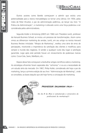 Outros autores como Bartels começavam a admitir que existia uma
        potencialidade para a teoria mercadológica se tornar uma ciência. Em 1954, pelas
        mãos de Peter Drucker, o pai da administração polêmica, ao lançar seu livro “A
        Prática da Administração”, o marketing é colocado como uma força poderosa a ser
        considerada pelos administradores.


               Segundo Kotler e Armstrong (2007) em 1960 com Theodore Levitt, professor
        da Harvard Business School, se iniciou um processo de transformações. Assim como
        vimos ao diferenciar marketing de vendas, Levitt, em seu artigo na revista Harvard
        Business Review intitulado “Miopia de Marketing”, revelou uma série de erros de
        percepções, mostrando a importância da satisfação dos clientes e modificou para
        sempre o mundo dos negócios. O vender a qualquer custo deu lugar à satisfação
        garantida. Logo após este período houve um renascimento de poderosas marcas
        como: Coca-Cola, Sears, Marlboro, etc..


               Depois desse fato começaram a borbulhar artigos científicos sobre o marketing.
        As estratégias eficientes foram separadas dos “achismos” e viu-se a necessidade de
        um estudo sério do mercado. Em 1967, Philip Kotler, considerado até hoje o pai do
        marketing, lança a primeira edição de seu livro “Administração de Marketing”, onde
        se consolidou as bases daquilo que até hoje forma a concepção do marketing.




                                                P RO F E SSO R SA L D A NHA F A LA ...



                                           No dia 8 de Maio é comemorado o aniversário do
                                                       profissional de marketing!!!




18   UNIDADE I - DA ORIGEM À IMPORTÂNCIA DA DIFERENCIAÇÃO DE PRODUTOS E SERVIÇOS
 