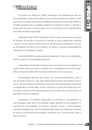 De acordo com McKenna, (1998), marketing é uma atividade que deve ser
praticada desde o recepcionista à gerência sênior, desde o faxineiro até o dono ou CEO
da empresa. O marketing é de responsabilidade da empresa como um todo. McKenna
também acrescenta que o verdadeiro objetivo do marketing é ganhar o mercado a
longo prazo tornando o relacionamento com o consumidor um elo importantíssimo
para toda e qualquer organização.


      Segundo Drucker (1997) marketing é a única função e somente essa, a função
da empresa. Ele também se posiciona no sentido de que o objetivo do marketing
é tornar a venda supérflua. Dessa forma, o marketing deve compreender tão bem
as necessidades do cliente, que o produto, ou serviço, se ajusta às necessidades do
consumidor e se vende por si mesmo.


      Para Kotler (2005) o marketing apresenta duas visões. Uma com uma abordagem
social e outra com uma abordagem gerencial.


      A abordagem social define marketing como um processo em que indivíduos ou
grupos obtêm aquilo que querem e atendem suas necessidades por meio da criação,
oferta e troca de produtos além de serviços livremente com outras pessoas.


      Na abordagem gerencial, ele começa com uma descrição genérica, como a
arte de vender produtos e mais tarde define gerenciamento de marketing como a
arte e a ciência de aplicar os conceitos fundamentais de comercialização, escolhendo
o mercado alvo e visando obter, manter e aumentar o número dos clientes por meio
da criação, entrega e transmissão aos próprios consumidores, de um valor superior na
prestação de serviços integrados.


      Atualmente, os conceitos relacionados ao marketing e principalmente as
suas aplicações estão tendo uma evolução rápida, gerando em seu progresso um
marketing de alta qualidade, de primeira, segunda, terceira e quarta geração,
incluindo estratégias novas como: marketing de guerrilha, maxi-marketing, marketing
de serviços, marketing de relacionamento, marketing viral, o marketing de nichos, e
assim por diante.



                                                                     21
                    UNIDADE I - DA ORIGEM À IMPORTÂNCIA DA DIFERENCIAÇÃO DE PRODUTOS E SERVIÇOS   21
 