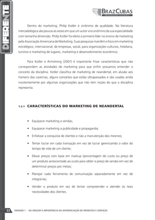 Dentro do marketing, Philip Kotler é sinônimo de qualidade. Na literatura
        mercadológica são poucas às vezes em que um autor vira sinônimo da sua especialidade
        com tamanha dimensão. Philip Kotler foi eleito o primeiro líder no ensino de marketing
        pela Associação Americana de Marketing. Suas pesquisas mantêm o foco em marketing
        estratégico, internacional, de empresas, social, para organizações culturais, hotelaria,
        turismo e marketing de lugares, marketing e desenvolvimento econômico.


                 Para Kotler e Armstrong (2007) é importante frisar características que não
        correspondem as atividades de marketing para que enfim possamos entender o
        conceito da disciplina. Kotler classifica de marketing de neandertal, em alusão aos
        homens das cavernas, alguns conceitos que estão ultrapassados e são usados ainda
        insistentemente por algumas organizações que não tem noção do que a disciplina
        representa.




        1.2.1    CARACTERÍSTICAS DO MARKETING DE NEANDERTAL



                 •	 Equiparar marketing a vendas;

                 •	 Equiparar marketing a publicidade e propaganda;

                 •	 Enfatizar a conquista de clientes e não a manutenção dos mesmos;

                 •	 Tentar lucrar em cada transação em vez de lucrar gerenciando o valor do
                    tempo de vida de um cliente;

                 •	 Elevar preços com base em markup (porcentagem do custo ou preço de
                    um produto acrescentado ao custo para obter o preço de venda) em vez de
                    determinar preços por metas;

                 •	 Planejar cada ferramenta de comunicação separadamente em vez de
                    integrá-las;

                 •	 Vender o produto em vez de tentar compreender e atender às reais
                    necessidades dos clientes.




22   UNIDADE I - DA ORIGEM À IMPORTÂNCIA DA DIFERENCIAÇÃO DE PRODUTOS E SERVIÇOS
 