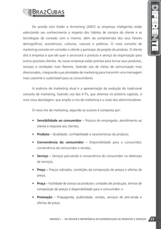 De acordo com Kotler e Armstrong (2007) as empresas inteligentes estão
valorizando seu conhecimento a respeito dos hábitos de compra do cliente e as
tecnologias de conexão com o mesmo, além da compreensão dos seus fatores
demográficos, econômicos, culturais, naturais e políticos. O novo conceito de
marketing consiste em convidar o cliente a participar do projeto do produto. O cliente
dirá à empresa o que ele quer e anunciará o produto e serviço da organização para
outros possíveis clientes. As novas empresas estão prontas para tornar seus produtos,
serviços e condições mais flexíveis, fazendo uso de meios de comunicação mais
direcionados, integrando suas atividades de marketing para transmitir uma mensagem
mais coerente e sustentável para os consumidores.


      A essência do marketing atual é a apresentação da evolução do tradicional
conceito de marketing, fazendo uso dos 4 P’s, que veremos no próximo capítulo, à
uma nova abordagem, que amplia o mix de marketing e a visão dos administradores.


      O novo mix de marketing, segundo os autores é composto por:


      •	 Sensibilidade ao consumidor – Postura do empregado, atendimento ao
          cliente e resposta aos clientes;

      •	 Produto – Qualidade, confiabilidade e características do produto;

      •	 Conveniência do consumidor – Disponibilidade para o consumidor,
          conveniência do consumidor e vendas;

      •	 Serviço – Serviços pós-venda e conveniência do consumidor na obtenção
          de serviços;

      •	 Preço – Preços cobrados, condições da composição de preços e ofertas de
          preço;

      •	 Praça – Facilidade de acesso ao produtor, unidades de produção, termos de
          composição de preços e disponibilidade para o consumidor; e

      •	 Promoção – Propaganda, publicidade, vendas, serviços de pré-venda e
          ofertas de preço.



                                                                    23
                   UNIDADE I - DA ORIGEM À IMPORTÂNCIA DA DIFERENCIAÇÃO DE PRODUTOS E SERVIÇOS   23
 