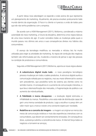 A partir dessa nova abordagem se expande a visão acerca do que representa
        um planejamento de marketing. Atualmente, ele precisa envolver praticamente todo
        mundo dentro da organização. O foco é o cliente e é preciso a união de todos para
        que ele não tenha problemas com a empresa.


               De acordo com a HSM Management (2011), McKenna, considerado a máxima
        autoridade do novo marketing, o futuro da disciplina, determina cinco regras básicas
        de uma nova maneira de agir. O autor considera todas as mudanças pelas quais o
        mundo passou nos últimos seis anos e suas consequências diretas nos hábitos dos
        consumidores.


               O avanço da tecnologia modificou os mercados e refutou leis há muito
        utilizadas para reger as atividades de marketing. As regras de condução dos negócios
        também são reformuladas por ela, mudando a maneira de pensar e agir das pessoas
        na condição de produtoras e consumidoras.


               Segundo a HSM Management (2011) McKenna, aponta as novas regras abaixo:


               •	 A subestrutura digital muda tudo - o novo paradigma tecnológico
                   provoca mudanças em toda a cadeia produtiva. A estrutura digital auxilia a
                   comunicação voltada para os negócios, mas seu maior diferencial é o acesso
                   sem precedentes, que possibilita tanto do sistema aos clientes como no
                   sentido inverso. A consequência é o aumento da comunicação interativa, o
                   que leva à desmassificação dos mercados, à fragmentação do público e ao
                   aumento da individualidade;

               •	 A fidelidade à marca desaparece – a revolução digital estimulou a
                   infidelidade às marcas. Possibilitou uma vasta rede de distribuição capaz de
                   gerir uma imensa variedade de produtos. Logo a escolha e o preço têm um
                   valor maior que a marca e existe uma constante espera por novidade;

               •	 Redefine-se o conceito de imagem – a imagem vai originar-se menos dos
                   meios de comunicação estáticos e mais das experiências interativas com os
                   consumidores, que devem ser constantemente renovadas. Em consequência
                   disso, a presença substitui a consciência da marca. A Internet força todos os
                   negócios a tornarem-se serviços;


24   UNIDADE I - DA ORIGEM À IMPORTÂNCIA DA DIFERENCIAÇÃO DE PRODUTOS E SERVIÇOS
 