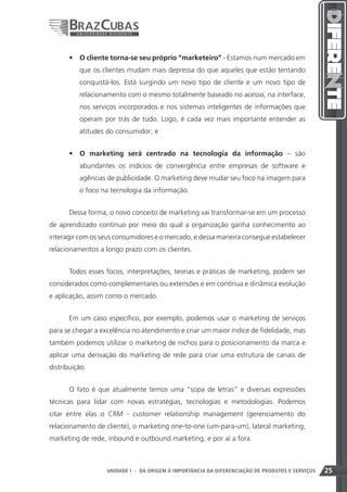 •	 O cliente torna-se seu próprio “marketeiro” - Estamos num mercado em
          que os clientes mudam mais depressa do que aqueles que estão tentando
          conquistá-los. Está surgindo um novo tipo de cliente e um novo tipo de
          relacionamento com o mesmo totalmente baseado no acesso, na interface,
          nos serviços incorporados e nos sistemas inteligentes de informações que
          operam por trás de tudo. Logo, é cada vez mais importante entender as
          atitudes do consumidor; e


       •	 O marketing será centrado na tecnologia da informação – são
          abundantes os indícios de convergência entre empresas de software e
          agências de publicidade. O marketing deve mudar seu foco na imagem para
          o foco na tecnologia da informação.


       Dessa forma, o novo conceito de marketing vai transformar-se em um processo
de aprendizado contínuo por meio do qual a organização ganha conhecimento ao
interagir com os seus consumidores e o mercado, e dessa maneira consegue estabelecer
relacionamentos a longo prazo com os clientes.


       Todos esses focos, interpretações, teorias e práticas de marketing, podem ser
considerados como complementares ou extensões e em contínua e dinâmica evolução
e aplicação, assim como o mercado.


       Em um caso específico, por exemplo, podemos usar o marketing de serviços
para se chegar a excelência no atendimento e criar um maior índice de fidelidade, mas
também podemos utilizar o marketing de nichos para o posicionamento da marca e
aplicar uma derivação do marketing de rede para criar uma estrutura de canais de
distribuição.


       O fato é que atualmente temos uma “sopa de letras” e diversas expressões
técnicas para lidar com novas estratégias, tecnologias e metodologias. Podemos
citar entre elas o CRM - customer relationship management (gerenciamento do
relacionamento de cliente), o marketing one-to-one (um-para-um), lateral marketing,
marketing de rede, inbound e outbound marketing, e por aí a fora.



                                                                    25
                   UNIDADE I - DA ORIGEM À IMPORTÂNCIA DA DIFERENCIAÇÃO DE PRODUTOS E SERVIÇOS   25
 