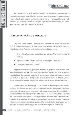 Para Kotler (2005) com tantos conceitos de marketing, metodologias e
        estratégias envolvidas, suas definições terminam sendo levadas a um conceito simples
        e que, aplicado com foco no posicionamento da marca e no seu público alvo, nada
        mais será que o uso do bom senso, intuição, experiência e conhecimento, de acordo
        com o produto, mercado, momento e ambiente.




        1.3    SEGMENTAÇÃO DE MERCADO


               	
               Segundo Kotler e Keller (2005) quando pretendemos atingir um mercado
        específico, necessitamos antes de tudo, traçar uma definição do que vêm a ser este
        mercado específico. Para isso existem alguns critérios básicos como:


               •	 Deve existir alguém com necessidade que seja satisfeita com a compra do
                   produto;

               •	 A pessoa deve ter o poder aquisitivo para comprar o produto; e

               •	 Condições para efetuar a compra.


               Segmentar um mercado quer dizer, escolher um grupo de consumidores, com
        necessidades iguais ou parecidas, para o qual a organização poderá fazer uma oferta
        mercadológica. Dentro desse processo de segmentação é necessário que os fatores
        que afetam as decisões de compras dos consumidores sejam identificados. Dessa
        forma, o segmento deve ser identificável, mensurável, acessível, rentável e estável.


                Para Hawkins e Mathersbaugh (2007) como é muito difícil para uma empresa
        satisfazer todos os consumidores de um dado mercado, ou pelo menos, da mesma
        maneira, um único composto raramente é adequado para atender às necessidades e
        desejos de todo o mercado de um produto. Visando aperfeiçoar resultados e atender
        aos consumidores com primazia as organizações vem buscando segmentar seus
        mercados desenvolvendo produtos e serviços cada vez mais customizados. Essa é uma
        estratégia eficiente num mundo competitivo. Mas antes de definir o composto que irá
        satisfazer as necessidades e desejos dos consumidores é preciso entendê-los.


26   UNIDADE I - DA ORIGEM À IMPORTÂNCIA DA DIFERENCIAÇÃO DE PRODUTOS E SERVIÇOS
 