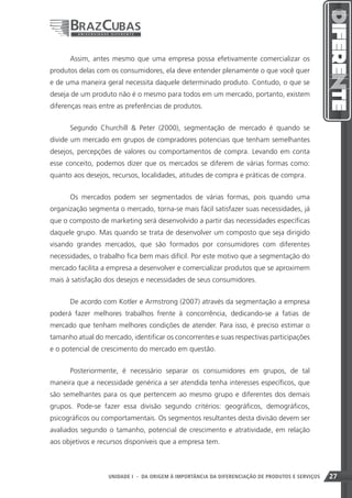 Assim, antes mesmo que uma empresa possa efetivamente comercializar os
produtos delas com os consumidores, ela deve entender plenamente o que você quer
e de uma maneira geral necessita daquele determinado produto. Contudo, o que se
deseja de um produto não é o mesmo para todos em um mercado, portanto, existem
diferenças reais entre as preferências de produtos.


      Segundo Churchill  Peter (2000), segmentação de mercado é quando se
divide um mercado em grupos de compradores potenciais que tenham semelhantes
desejos, percepções de valores ou comportamentos de compra. Levando em conta
esse conceito, podemos dizer que os mercados se diferem de várias formas como:
quanto aos desejos, recursos, localidades, atitudes de compra e práticas de compra.


      Os mercados podem ser segmentados de várias formas, pois quando uma
organização segmenta o mercado, torna-se mais fácil satisfazer suas necessidades, já
que o composto de marketing será desenvolvido a partir das necessidades específicas
daquele grupo. Mas quando se trata de desenvolver um composto que seja dirigido
visando grandes mercados, que são formados por consumidores com diferentes
necessidades, o trabalho fica bem mais difícil. Por este motivo que a segmentação do
mercado facilita a empresa a desenvolver e comercializar produtos que se aproximem
mais à satisfação dos desejos e necessidades de seus consumidores.


      De acordo com Kotler e Armstrong (2007) através da segmentação a empresa
poderá fazer melhores trabalhos frente à concorrência, dedicando-se a fatias de
mercado que tenham melhores condições de atender. Para isso, é preciso estimar o
tamanho atual do mercado, identificar os concorrentes e suas respectivas participações
e o potencial de crescimento do mercado em questão.


      Posteriormente, é necessário separar os consumidores em grupos, de tal
maneira que a necessidade genérica a ser atendida tenha interesses específicos, que
são semelhantes para os que pertencem ao mesmo grupo e diferentes dos demais
grupos. Pode-se fazer essa divisão segundo critérios: geográficos, demográficos,
psicográficos ou comportamentais. Os segmentos resultantes desta divisão devem ser
avaliados segundo o tamanho, potencial de crescimento e atratividade, em relação
aos objetivos e recursos disponíveis que a empresa tem.



                                                                    27
                   UNIDADE I - DA ORIGEM À IMPORTÂNCIA DA DIFERENCIAÇÃO DE PRODUTOS E SERVIÇOS   27
 