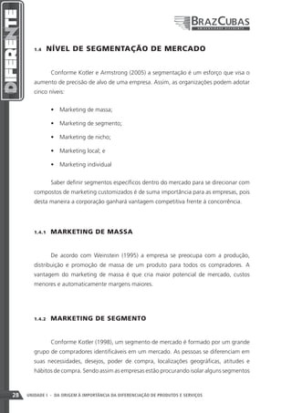 1.4    NÍVEL DE SEGMENTAÇÃO DE MERCADO


                 Conforme Kotler e Armstrong (2005) a segmentação é um esforço que visa o
        aumento de precisão de alvo de uma empresa. Assim, as organizações podem adotar
        cinco níveis:


                 •	 Marketing de massa;

                 •	 Marketing de segmento;

                 •	 Marketing de nicho;

                 •	 Marketing local; e

                 •	 Marketing individual


                 Saber definir segmentos específicos dentro do mercado para se direcionar com
        compostos de marketing customizados é de suma importância para as empresas, pois
        desta maneira a corporação ganhará vantagem competitiva frente à concorrência.




        1.4.1    MARKETING DE MASSA


                 De acordo com Weinstein (1995) a empresa se preocupa com a produção,
        distribuição e promoção de massa de um produto para todos os compradores. A
        vantagem do marketing de massa é que cria maior potencial de mercado, custos
        menores e automaticamente margens maiores.




        1.4.2    MARKETING DE SEGMENTO


                 Conforme Kotler (1998), um segmento de mercado é formado por um grande
        grupo de compradores identificáveis em um mercado. As pessoas se diferenciam em
        suas necessidades, desejos, poder de compra, localizações geográficas, atitudes e
        hábitos de compra. Sendo assim as empresas estão procurando isolar alguns segmentos



28   UNIDADE I - DA ORIGEM À IMPORTÂNCIA DA DIFERENCIAÇÃO DE PRODUTOS E SERVIÇOS
 