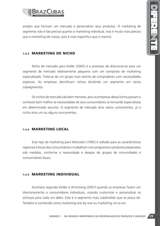 amplos que formam um mercado e personalizar seus produtos. O marketing de
segmento não é tão preciso quanto o marketing individual, mas é muito mais preciso
que o marketing de massa, pois é mais específico que o mesmo.




1.4.3    MARKETING DE NICHO


         Nicho de mercado para Kotler (2005) é o processo de direcionar-se para um
segmento de mercado relativamente pequeno com um composto de marketing
especializado. Trata-se de um grupo mais restrito de compradores com necessidades
especiais. As empresas identificam nichos dividindo um segmento em vários
subsegmentos.


         Os nichos de mercado são bem menores, pois as empresas dessa forma passam a
conhecer bem melhor as necessidades de seus consumidores se tornando especialistas
em determinado assunto. O segmento de mercado atrai vários concorrentes, já o
nicho atrai um ou alguns concorrentes.




1.4.4    MARKETING LOCAL


         Esse tipo de marketing para Weinstein (1995) é voltado para as características
regionais e locais dos consumidores e trabalham com programas e produtos preparados
sob medidas, conforme a necessidade e desejos de grupos de comunidades e
consumidores locais.




1.4.5    MARKETING INDIVIDUAL


         Acontece segundo Kotler e Armstrong (2007) quando as empresas fazem um
direcionamento a consumidores individuais, visando customizar e personalizar os
esforços para cada um deles. Este é o segmento mais subdividido que se possa ter.
Também é conhecido como marketing one by one ou marketing um-a-um.



                                                                      29
                     UNIDADE I - DA ORIGEM À IMPORTÂNCIA DA DIFERENCIAÇÃO DE PRODUTOS E SERVIÇOS   29
 