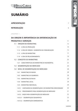 SUMÁRIO

APRESENTAÇÃO                                                           7


INTRODUÇÃO                                                             9


UNIDADE I


DA ORIGEM À IMPORTÂNCIA DA DIFERENCIAÇÃO DE
PRODUTOS E SERVIÇOS                                                   11
   1.1  ORIGEM DO MARKETING                                           12

      1.1.1  A ERA DA PRODUÇÃO                                        14

      1.1.2  A ERA DE VENDAS - ELEMENTOS DA COMUNICAÇÃO               15

      1.1.3  A ERA DO MARKETING                                       17

      1.1.4  A ERA DO RELACIONAMENTO                                  19

   1.2  CONCEITO DE MARKETING                                         20

      1.2.1  CARACTERÍSTICAS DO MARKETING DE NEANDERTAL               22

   1.3  SEGMENTAÇÃO DE MERCADO                                        26

   1.4  NÍVEL DE SEGMENTAÇÃO DE MERCADO                               28

      1.4.1  MARKETING DE MASSA                                       28

      1.4.2  MARKETING DE SEGMENTO                                    28

      1.4.3  MARKETING DE NICHO                                       29

      1.4.4  MARKETING LOCAL                                          29

      1.4.5  MARKETING INDIVIDUAL                                     29

      1.4.5.1  VANTAGENS DA SEGMENTAÇÃO E DO MARKETING DIRECIONADO    30

      1.4.5.2  PROCEDIMENTO PARA SEGMENTAÇÃO DE MERCADO               31

      1.4.5.3  BASES PARA SEGMENTAÇÃO DO MERCADO                      32

      1.4.5.3.1  SEGMENTAÇÃO GEOGRÁFICA                               33

      1.4.5.3.2  SEGMENTAÇÃO DEMOGRÁFICA                              33


                                                           3          SUMÁRIO   3
 