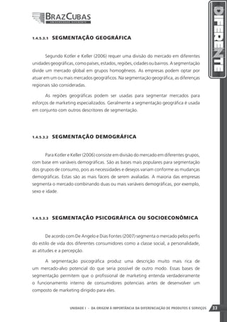1.4.5.3.1    SEGMENTAÇÃO GEOGRÁFICA


       Segundo Kotler e Keller (2006) requer uma divisão do mercado em diferentes
unidades geográficas, como países, estados, regiões, cidades ou bairros. A segmentação
divide um mercado global em grupos homogêneos. As empresas podem optar por
atuar em um ou mais mercados geográficos. Na segmentação geográfica, as diferenças
regionais são consideradas.

       As regiões geográficas podem ser usadas para segmentar mercados para
esforços de marketing especializados. Geralmente a segmentação geográfica é usada
em conjunto com outros descritores de segmentação.




1.4.5.3.2    SEGMENTAÇÃO DEMOGRÁFICA


       Para Kotler e Keller (2006) consiste em divisão do mercado em diferentes grupos,
com base em variáveis demográficas. São as bases mais populares para segmentação
dos grupos de consumo, pois as necessidades e desejos variam conforme as mudanças
demográficas. Estas são as mais fáceis de serem avaliadas. A maioria das empresas
segmenta o mercado combinando duas ou mais variáveis demográficas, por exemplo,
sexo e idade.




1.4.5.3.3    SEGMENTAÇÃO PSICOGRÁFICA OU SOCIOECONÔMICA


       De acordo com De Angelo e Dias Fontes (2007) segmenta o mercado pelos perfis
do estilo de vida dos diferentes consumidores como a classe social, a personalidade,
as atitudes e a percepção.

       A segmentação psicográfica produz uma descrição muito mais rica de
um mercado-alvo potencial do que seria possível de outro modo. Essas bases de
segmentação permitem que o profissional de marketing entenda verdadeiramente
o funcionamento interno de consumidores potenciais antes de desenvolver um
composto de marketing dirigido para eles.


                                                                    33
                   UNIDADE I - DA ORIGEM À IMPORTÂNCIA DA DIFERENCIAÇÃO DE PRODUTOS E SERVIÇOS   33
 