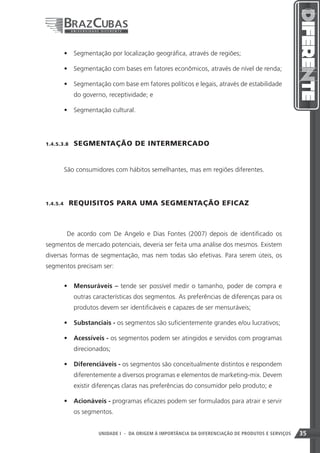 •	 Segmentação por localização geográfica, através de regiões;

       •	 Segmentação com bases em fatores econômicos, através de nível de renda;

       •	 Segmentação com base em fatores políticos e legais, através de estabilidade
             do governo, receptividade; e

       •	 Segmentação cultural.




1.4.5.3.8    SEGMENTAÇÃO DE INTERMERCADO


       São consumidores com hábitos semelhantes, mas em regiões diferentes.




1.4.5.4    REQUISITOS PARA UMA SEGMENTAÇÃO EFICAZ



           De acordo com De Angelo e Dias Fontes (2007) depois de identificado os
segmentos de mercado potenciais, deveria ser feita uma análise dos mesmos. Existem
diversas formas de segmentação, mas nem todas são efetivas. Para serem úteis, os
segmentos precisam ser:


       •	 Mensuráveis – tende ser possível medir o tamanho, poder de compra e
             outras características dos segmentos. As preferências de diferenças para os
             produtos devem ser identificáveis e capazes de ser mensuráveis;

       •	 Substanciais - os segmentos são suficientemente grandes e/ou lucrativos;

       •	 Acessíveis - os segmentos podem ser atingidos e servidos com programas
             direcionados;

       •	 Diferenciáveis - os segmentos são conceitualmente distintos e respondem
             diferentemente a diversos programas e elementos de marketing-mix. Devem
             existir diferenças claras nas preferências do consumidor pelo produto; e

       •	 Acionáveis - programas eficazes podem ser formulados para atrair e servir
             os segmentos.


                                                                       35
                      UNIDADE I - DA ORIGEM À IMPORTÂNCIA DA DIFERENCIAÇÃO DE PRODUTOS E SERVIÇOS   35
 