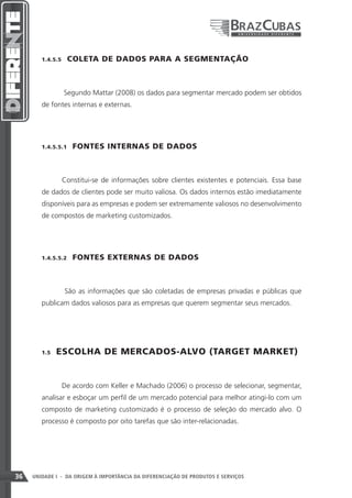 1.4.5.5    COLETA DE DADOS PARA A SEGMENTAÇÃO



                   Segundo Mattar (2008) os dados para segmentar mercado podem ser obtidos
        de fontes internas e externas.




        1.4.5.5.1    FONTES INTERNAS DE DADOS



               Constitui-se de informações sobre clientes existentes e potenciais. Essa base
        de dados de clientes pode ser muito valiosa. Os dados internos estão imediatamente
        disponíveis para as empresas e podem ser extremamente valiosos no desenvolvimento
        de compostos de marketing customizados.




        1.4.5.5.2    FONTES EXTERNAS DE DADOS



                   São as informações que são coletadas de empresas privadas e públicas que
        publicam dados valiosos para as empresas que querem segmentar seus mercados.




        1.5    ESCOLHA DE MERCADOS-ALVO (TARGET MARKET)


               De acordo com Keller e Machado (2006) o processo de selecionar, segmentar,
        analisar e esboçar um perfil de um mercado potencial para melhor atingi-lo com um
        composto de marketing customizado é o processo de seleção do mercado alvo. O
        processo é composto por oito tarefas que são inter-relacionadas.




36   UNIDADE I - DA ORIGEM À IMPORTÂNCIA DA DIFERENCIAÇÃO DE PRODUTOS E SERVIÇOS
 