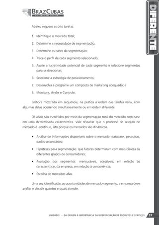Abaixo seguem as oito tarefas:


      1.	 Identifique o mercado total;

      2.	 Determine a necessidade de segmentação;

      3.	 Determine as bases da segmentação;

      4.	 Trace o perfil de cada segmento selecionado;

      5.	 Avalie a lucratividade potencial de cada segmento e selecione segmentos
          para se direcionar;

      6.	 Selecione a estratégia de posicionamento;

      7.	 Desenvolva e programe um composto de marketing adequado; e

      8.	 Monitore, Avalie e Controle.


      Embora mostrado em sequência, na prática a ordem das tarefas varia, com
algumas delas ocorrendo simultaneamente ou em ordem diferente.


      Os alvos são escolhidos por meio da segmentação total do mercado com base
em uma determinada característica. Vale ressaltar que o processo de seleção de
mercado é contínuo, isto porque os mercados são dinâmicos.


      •	 Análise de informações disponíveis sobre o mercado: database, pesquisas,
          dados secundários;

      •	 Hipóteses para segmentação: que fatores determinam com mais clareza os
          diferentes grupos de consumidores;

      •	 Avaliação dos segmentos: mensuráveis, acessíveis; em relação às
          características da empresa, em relação à concorrência;

      •	 Escolha de mercados-alvo.


      Uma vez identificadas as oportunidades de mercado-segmento, a empresa deve
avaliar e decidir quantos e quais atender.




                                                                    37
                   UNIDADE I - DA ORIGEM À IMPORTÂNCIA DA DIFERENCIAÇÃO DE PRODUTOS E SERVIÇOS   37
 