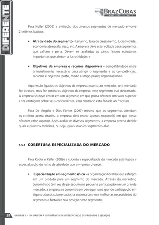Para Kotler (2005) a avaliação dos diversos segmentos de mercado envolve
        2 critérios básicos:


                 •	 Atratividade do segmento - tamanho, taxa de crescimento, lucratividade,
                    economias de escala, risco, etc. A empresa deve estar voltada para segmentos
                    que valham a pena. Devem ser avaliados os vários fatores estruturais
                    importantes que afetam a lucratividade; e


                 •	 Objetivos da empresa e recursos disponíveis - compatibilidade entre
                    o investimento necessário para atingir o segmento e as competências,
                    recursos e objetivos (curto, médio e longo prazo) organizacionais.


                 Aqui estão ligados os objetivos da empresa quanto ao mercado, se o mercado
        for atrativo, mas for contra os objetivos da empresa, este segmento está descartado.
        A empresa só deve entrar em um segmento em que possa oferecer um valor superior
        e ter vantagens sobre seus concorrentes, caso contrário está fadada ao fracasso.


                 Para De Angelo e Dias Fontes (2007) mesmo que os segmentos atendam
        os critérios acima citados, a empresa deve entrar apenas naquele(s) em que possa
        oferecer valor superior. Após avaliar os diversos segmentos, a empresa precisa decidir
        quais e quantos atenderá, ou seja, quais serão os segmentos-alvo.




        1.5.1    COBERTURA ESPECIALIZADA DO MERCADO



                 Para Kotler e Keller (2006) a cobertura especializada do mercado esta ligada a
        especialização do ramo de atividade que a empresa oferece.


                 •	 Especialização em segmento único - a organização focaliza seus esforços
                    em um produto para um segmento do mercado. Através do marketing
                    concentrado (em vez de perseguir uma pequena participação em um grande
                    mercado, a empresa se concentra em perseguir uma grande participação em
                    alguns poucos submercados) a empresa conhece melhor as necessidades do
                    segmento e fortalece sua posição neste segmento.



38   UNIDADE I - DA ORIGEM À IMPORTÂNCIA DA DIFERENCIAÇÃO DE PRODUTOS E SERVIÇOS
 