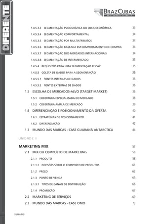 1.4.5.3.3  SEGMENTAÇÃO PSICOGRÁFICA OU SOCIOECONÔMICA       33

                 1.4.5.3.4  SEGMENTAÇÃO COMPORTAMENTAL                       34

                 1.4.5.3.5  SEGMENTAÇÃO POR MULTIATRIBUTOS                   34

                 1.4.5.3.6  SEGMENTAÇÃO BASEADA EM COMPORTAMENTO DE COMPRA   34

                 1.4.5.3.7  SEGMENTAÇÃO DOS MERCADOS INTERNACIONAIS          34

                 1.4.5.3.8  SEGMENTAÇÃO DE INTERMERCADO                      35

                 1.4.5.4  REQUISITOS PARA UMA SEGMENTAÇÃO EFICAZ             35

                 1.4.5.5  COLETA DE DADOS PARA A SEGMENTAÇÃO                 36

                 1.4.5.5.1  FONTES INTERNAS DE DADOS                         36

                 1.4.5.5.2  FONTES EXTERNAS DE DADOS                         36

              1.5  ESCOLHA DE MERCADOS-ALVO (TARGET MARKET)                  36

                 1.5.1  COBERTURA ESPECIALIZADA DO MERCADO                   38

                 1.5.2  COBERTURA AMPLA DE MERCADO                           39

              1.6  DIFERENCIAÇÃO E POSICIONAMENTO DA OFERTA                  40

                 1.6.1  ESTRATÉGIAS DE POSICIONAMENTO                        41

                 1.6.2 DIFERENCIAÇÃO                                         42

              1.7  MUNDO DAS MARCAS - CASE GUARANÁ ANTARCTICA                44

       UNIDADE II


       MARKETING MIX                                                         57
              2.1  MIX OU COMPOSTO DE MARKETING                              58

                 2.1.1 PRODUTO                                               58

                 2.1.1.1  DECISÕES SOBRE O COMPOSTO DE PRODUTOS              61

                 2.1.2 PREÇO                                                 62

                 2.1.3  PONTO DE VENDA                                       65

                 2.1.3.1  TIPOS DE CANAIS DE DISTRIBUIÇÃO                    66

                 2.1.4 PROMOÇÃO                                              67

              2.2  MARKETING DE SERVIÇOS                                     69

              2.3  MUNDO DAS MARCAS - CASE OMO                               73


4   SUMÁRIO
 