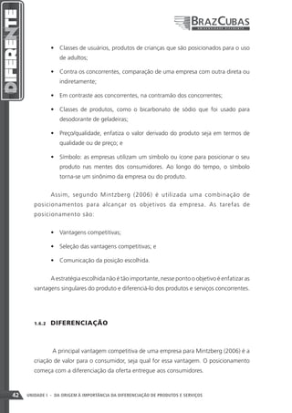 •	 Classes de usuários, produtos de crianças que são posicionados para o uso
                    de adultos;

                 •	 Contra os concorrentes, comparação de uma empresa com outra direta ou
                    indiretamente;

                 •	 Em contraste aos concorrentes, na contramão dos concorrentes;

                 •	 Classes de produtos, como o bicarbonato de sódio que foi usado para
                    desodorante de geladeiras;

                 •	 Preço/qualidade, enfatiza o valor derivado do produto seja em termos de
                    qualidade ou de preço; e

                 •	 Símbolo: as empresas utilizam um símbolo ou ícone para posicionar o seu
                    produto nas mentes dos consumidores. Ao longo do tempo, o símbolo
                    torna-se um sinônimo da empresa ou do produto.


                 Assim, segundo Mintzberg (2006) é utilizada uma combinação de
        posicionamentos para alcançar os objetivos da empresa. As tarefas de
        posicionamento são:


                 •	 Vantagens competitivas;

                 •	 Seleção das vantagens competitivas; e

                 •	 Comunicação da posição escolhida.


                 A estratégia escolhida não é tão importante, nesse ponto o objetivo é enfatizar as
        vantagens singulares do produto e diferenciá-lo dos produtos e serviços concorrentes.




        1.6.2    DIFERENCIAÇÃO



                 A principal vantagem competitiva de uma empresa para Mintzberg (2006) é a
        criação de valor para o consumidor, seja qual for essa vantagem. O posicionamento
        começa com a diferenciação da oferta entregue aos consumidores.



42   UNIDADE I - DA ORIGEM À IMPORTÂNCIA DA DIFERENCIAÇÃO DE PRODUTOS E SERVIÇOS
 