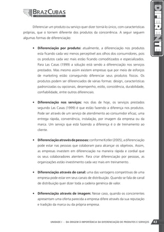 Diferenciar um produto ou serviço quer dizer torná-lo único, com características
próprias, que o tornem diferente dos produtos da concorrência. A seguir seguem
algumas formas de diferenciação:


      •	 Diferenciação por produto: atualmente, a diferenciação nos produtos
         esta ficando cada vez menos perceptível aos olhos dos consumidores, pois
         os produtos cada vez mais estão ficando comoditizados e especializados.
         Para Las Casas (1999) a solução está sendo a diferenciação nos serviços
         prestados. Mas mesmo assim existem empresas que por meio de esforços
         de marketing estão conseguindo diferenciar seus produtos físicos. Os
         produtos podem ser diferenciados de várias formas: design, características
         padronizadas ou opcionais, desempenho, estilo, consistência, durabilidade,
         confiabilidade, entre outros diferenciais.


      •	 Diferenciação nos serviços: nos dias de hoje, os serviços prestados
         segundo Las Casas (1999) é que estão fazendo a diferença nos produtos.
         Pode ser através de um serviço de atendimento ao consumidor eficaz, uma
         entrega rápida, conveniência, instalação, por imagem da empresa ou da
         marca. Um serviço que está fazendo a diferença é o de treinamento ao
         cliente.


      •	 Diferenciação através de pessoas: conforme Kotler (2005), a diferenciação
         pode estar nas pessoas que colaboram para alcançar os objetivos. Assim,
         as empresas investem em diferenciação na maneira rápida e cordial que
         os seus colaboradores atentem. Para criar diferenciação por pessoas, as
         organizações estão investimento cada vez mais em treinamento.


      •	 Diferenciação através de canal: uma das vantagens competitivas de uma
         empresa pode estar em seus canais de distribuição. Quando se fala de canal
         de distribuição quer dizer toda a cadeira genérica de valor.


      •	 Diferenciação através de imagem: Nesse caso, quando os concorrentes
         apresentam uma oferta parecida a empresa difere através da sua reputação
         e tradição da marca ou da própria empresa.




                                                                     43
                    UNIDADE I - DA ORIGEM À IMPORTÂNCIA DA DIFERENCIAÇÃO DE PRODUTOS E SERVIÇOS   43
 
