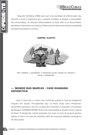 Segundo Mintzberg (2006) para que uma estratégia de diferenciação seja
        eficiente e eficaz é importante que a empresa considere os desejos e necessidades
        dos consumidores. Os atributos diferenciadores só terão valor se os consumidores
        perceberem e aprovarem as mudanças. Nesse caso é fundamental enfatizar a qualidade
        percebida do produto ou serviço.



                                          SEM P R E A LE RT A !




               Para completar o aprendizado, é importante prestar atenção nas teleaulas e
                                         acessar a plataforma!!!




          MUNDO DAS MARCAS - CASE GUARANÁ
        1.7 

        ANTARCTICA


               Que a Coca-Cola é a marca mais conhecida quando se trata de refrigerante
        ninguém tem dúvida. Principalmente aqui no Brasil, existe outro refrigerante,
        tipicamente tupiniquim, que caiu no gosto do consumidor e conquistou uma posição
        de destaque. GUARANÁ ANTARCTICA é uma marca autêntica, de sabor único e original
        do Brasil. O refrigerante natural produzido com base no fruto de guaraná ganhou
        espaço na vida e nos lares dos brasileiros além de conquistar paladares estrangeiros
        de vários países.



44   UNIDADE I - DA ORIGEM À IMPORTÂNCIA DA DIFERENCIAÇÃO DE PRODUTOS E SERVIÇOS
 