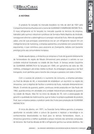 A HISTÓRIA



      O produto foi lançado no mercado brasileiro no mês de abril de 1921 pela
Companhia Antarctica Paulista com o nome de GUARANÁ CHAMPAGNE ANTARCTICA.
O novo refrigerante só foi lançado no mercado quando os técnicos da empresa,
liderados pelo químico industrial e professor de farmácia Pedro Baptista de Andrade,
conseguiram eliminar a adstringência e o amargor natural da fruta. Além do agradável
sabor, uma de suas principais características era ser um refrigerante natural. Em um
inteligente lance de marketing, a empresa apresentou uma bebida com características
espumantes, o que contribuiu para associá-la ao champanhe, bebida com bastante
prestígio junto aos consumidores na época.


      Desde aquela época, a Antarctica já comprava o fruto do guaraná diretamente
de fornecedores da região de Maués (Amazonas) para produzir o extrato na sua
unidade industrial localizada na cidade de São Paulo. A famosa versão Caçulinha
do GUARANÁ ANTARCTICA foi lançada em 1949, em garrafinha de vidro de 185
mililitros, embalagem até então inédita no Brasil. As embalagens pequenas e de fácil
transporte, eram perfeitas para o lanche das crianças e passeios com toda a família.


      Com o sucesso do produto e o aumento do consumo, a empresa percebeu
no final da década de 40, a necessidade de estabelecer um escritório na região do
Amazonas, com o objetivo de facilitar o comércio do fruto, realizado diretamente em
Maués. O extrato do guaraná, porém, continuou sendo produzido em São Paulo até
1962, quando entrou em atividade uma unidade industrial para extração do guaraná
na cidade de Maués. Mas foi no início da década de 70, com a preocupação de
garantir a qualidade da matéria-prima, que se traduz na própria qualidade do produto
final, que a empresa passou a produzir parte dos frutos para produção do GUARANÁ
ANTARCTICA.


      O início do plantio, em 1971, na Fazenda Santa Helena permitiu à empresa
aprofundar os estudos sobre a cultura do guaraná e repassar a tecnologia e os
conhecimentos desenvolvidos no local para os demais fornecedores. Assim, a
Antarctica garantiria a melhor qualidade e preços menores das sementes compradas
de terceiros. No final da década de 80 o refrigerante ganhou sua versão dietética. No


                                                                    45
                   UNIDADE I - DA ORIGEM À IMPORTÂNCIA DA DIFERENCIAÇÃO DE PRODUTOS E SERVIÇOS   45
 