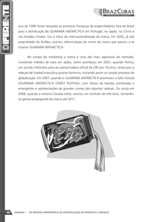 ano de 1996 foram lançadas as primeiras franquias de engarrafadores fora do Brasil
        para a distribuição do GUARANÁ ANTARCTICA em Portugal, no Japão, na China e
        nos Estados Unidos. Era o início da internacionalização da marca. Em 2002, já sob
        propriedade da AmBev, ocorreu reformulação do nome da marca que passou a se
        chamar GUARANÁ ANTARCTICA.


               No campo do marketing a marca é uma das mais agressivas do mercado,
        investindo milhões de reais em ações, como aconteceu em 2001, quando fechou
        um acordo milionário para ser patrocinadora oficial da CBF por 18 anos, tanto para a
        seleção de futebol masculina quanto feminina, iniciando assim um amplo processo de
        globalização. Em 2007, quando o GUARANÁ ANTARCTICA promoveu o GAS Festival
        (GUARANÁ ANTARCTICA STREET FESTIVAL), com shows de bandas conhecidas e
        emergentes e apresentações de grandes nomes dos esportes radicais. Ou ainda em
        2008, quando a cantora Claudia Leitte, assinou um contrato de três anos, tornando-
        se garota-propaganda da marca até 2011.




46   UNIDADE I - DA ORIGEM À IMPORTÂNCIA DA DIFERENCIAÇÃO DE PRODUTOS E SERVIÇOS
 