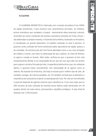 O CULTIVO



      O GUARANÁ ANTARCTICA é fabricado com o extrato da própria fruta (100%
da região amazônica), o que conserva suas características principais. As matérias-
primas aromáticas que compõem o buquê – basicamente óleos essenciais naturais,
acrescidos de outros compostos de extratos aromáticos extraídos de frutas cítricas –
são elaboradas na própria empresa. A Fazenda Santa Helena, localizada na Amazônia,
é considerada um grande laboratório. O trabalho realizado na área é pioneiro. O
guaraná, antes cultivado de forma extrativista pelos agricultores da região, passou a
ser estudado. Os primeiros pés do fruto foram plantados como a uva, com armações
de madeira e arame, com base na observação de que a planta, no meio da floresta,
se agarra e escala as árvores. Mais tarde, verificou-se que o guaraná só tem este
comportamento devido à sua necessidade de sol, que faz com que suba nas árvores
para superar a sombra formada por elas. A experiência demonstrou que, em ambiente
aberto, o guaraná cresce naturalmente, sem necessidade de se agarrar como as
videiras. Na fazenda da Antarctica, até hoje se estuda qual o melhor tipo de solo, de
combate a pragas, de culturas paralelas, etc. Foi também no local que se descobriu a
importância do ecossistema original na reprodução do fruto. Por não ser hermafrodita
o guaraná depende de agentes externos para reproduzir-se. É por essa razão que os
430 hectares de área cultivada da Fazenda Santa Helena estão distribuídos em 34
quadras dentro da mata nativa, promovendo o equilíbrio ecológico. A área total da
fazenda é de 1.070 hectares.




                                                                    47
                   UNIDADE I - DA ORIGEM À IMPORTÂNCIA DA DIFERENCIAÇÃO DE PRODUTOS E SERVIÇOS   47
 