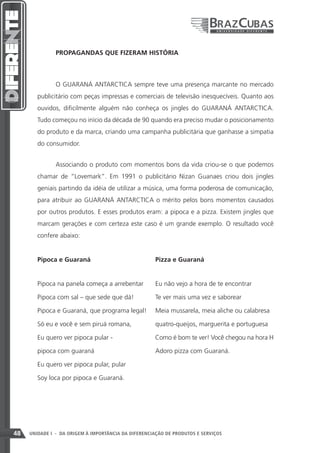 PROPAGANDAS QUE FIZERAM HISTÓRIA



               O GUARANÁ ANTARCTICA sempre teve uma presença marcante no mercado
        publicitário com peças impressas e comerciais de televisão inesquecíveis. Quanto aos
        ouvidos, dificilmente alguém não conheça os jingles do GUARANÁ ANTARCTICA.
        Tudo começou no início da década de 90 quando era preciso mudar o posicionamento
        do produto e da marca, criando uma campanha publicitária que ganhasse a simpatia
        do consumidor.


               Associando o produto com momentos bons da vida criou-se o que podemos
        chamar de “Lovemark”. Em 1991 o publicitário Nizan Guanaes criou dois jingles
        geniais partindo da idéia de utilizar a música, uma forma poderosa de comunicação,
        para atribuir ao GUARANÁ ANTARCTICA o mérito pelos bons momentos causados
        por outros produtos. E esses produtos eram: a pipoca e a pizza. Existem jingles que
        marcam gerações e com certeza este caso é um grande exemplo. O resultado você
        confere abaixo:


        Pipoca e Guaraná 				                         Pizza e Guaraná


        Pipoca na panela começa a arrebentar 	        Eu não vejo a hora de te encontrar

        Pipoca com sal – que sede que dá! 	           Te ver mais uma vez e saborear

        Pipoca e Guaraná, que programa legal! 	 Meia mussarela, meia aliche ou calabresa

        Só eu e você e sem piruá romana, 		           quatro-queijos, marguerita e portuguesa

        Eu quero ver pipoca pular - 			               Como é bom te ver! Você chegou na hora H

        pipoca com guaraná				                        Adoro pizza com Guaraná.

        Eu quero ver pipoca pular, pular

        Soy loca por pipoca e Guaraná.




48   UNIDADE I - DA ORIGEM À IMPORTÂNCIA DA DIFERENCIAÇÃO DE PRODUTOS E SERVIÇOS
 