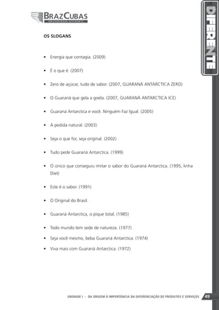 OS SLOGANS



•	 Energia que contagia. (2009)


•	 É o que é. (2007)


•	 Zero de açúcar, tudo de sabor. (2007, GUARANÁ ANTARCTICA ZERO)


•	 O Guaraná que gela a goela. (2007, GUARANÁ ANTARCTICA ICE)


•	 Guaraná Antarctica e você. Ninguém Faz Igual. (2005)


•	 A pedida natural. (2003)


•	 Seja o que for, seja original. (2002)


•	 Tudo pede Guaraná Antarctica. (1999)


•	 O único que conseguiu imitar o sabor do Guaraná Antarctica. (1995, linha
   Diet)


•	 Este é o sabor. (1991)


•	 O Original do Brasil.


•	 Guaraná Antarctica, o pique total. (1985)


•	 Todo mundo tem sede de natureza. (1977)

•	 Seja você mesmo, beba Guaraná Antarctica. (1974)

•	 Viva mais com Guaraná Antarctica. (1972)




                                                              49
             UNIDADE I - DA ORIGEM À IMPORTÂNCIA DA DIFERENCIAÇÃO DE PRODUTOS E SERVIÇOS   49
 