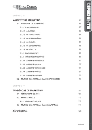 UNIDADE III


AMBIENTE DE MARKETING                             83
   3.1  AMBIENTE DE MARKETING                     84

      3.1.1  O MICROAMBIENTE                      85

      3.1.1.1  A EMPRESA                          86

      3.1.1.2  OS FORNECEDORES                    86

      3.1.1.3  OS INTERMEDIÁRIOS                  86

      3.1.1.4  OS CLIENTES                        87

      3.1.1.5  OS CONCORRENTES                    88

      3.1.1.6  OS PÚBLICOS                        88

      3.1.2 MACROAMBIENTE                         89

      3.1.3  AMBIENTE DEMOGRÁFICO                 89

      3.1.3.1  AMBIENTE ECONÔMICO                 90

      3.1.3.2  AMBIENTE NATURAL                   90

      3.1.3.3  AMBIENTE TECNOLÓGICO               91

      3.1.3.4  AMBIENTE POLÍTICO                  91

      3.1.3.5  AMBIENTE CULTURAL                  92

   3.2  MUNDO DAS MARCAS - CASE KOPENHAGEN        93


UNIDADE IV


TENDÊNCIAS DE MARKETING                          107
   4.1  TENDÊNCIAS DE 2011                       107

   4.2  MARKETING 3.0                            110

      4.2.1  UM MUNDO MELHOR                     113

   4.3  MUNDO DAS MARCAS - CASE HAVAIANAS        114


REFERÊNCIAS                                      129




                                              5   SUMÁRIO   5
 