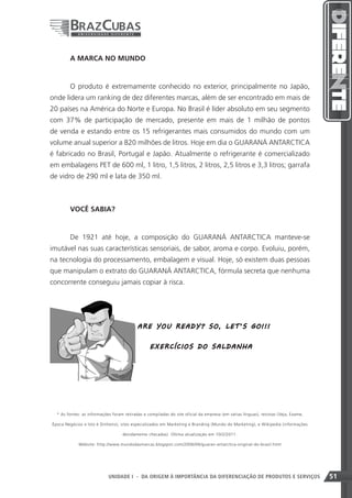 A MARCA NO MUNDO


        O produto é extremamente conhecido no exterior, principalmente no Japão,
onde lidera um ranking de dez diferentes marcas, além de ser encontrado em mais de
20 países na América do Norte e Europa. No Brasil é líder absoluto em seu segmento
com 37% de participação de mercado, presente em mais de 1 milhão de pontos
de venda e estando entre os 15 refrigerantes mais consumidos do mundo com um
volume anual superior a 820 milhões de litros. Hoje em dia o GUARANÁ ANTARCTICA
é fabricado no Brasil, Portugal e Japão. Atualmente o refrigerante é comercializado
em embalagens PET de 600 ml, 1 litro, 1,5 litros, 2 litros, 2,5 litros e 3,3 litros; garrafa
de vidro de 290 ml e lata de 350 ml.



        VOCÊ SABIA?


        De 1921 até hoje, a composição do GUARANÁ ANTARCTICA manteve-se
imutável nas suas características sensoriais, de sabor, aroma e corpo. Evoluiu, porém,
na tecnologia do processamento, embalagem e visual. Hoje, só existem duas pessoas
que manipulam o extrato do GUARANÁ ANTARCTICA, fórmula secreta que nenhuma
concorrente conseguiu jamais copiar à risca.




                                           ARE Y O U R EA D Y ? SO , L ET ’S G O !!!


                                                 EX E RCÍ CI O S D O SA LD A NHA




  * As fontes: as informações foram retiradas e compiladas do site oficial da empresa (em várias línguas), revistas (Veja, Exame,

Época Negócios e Isto é Dinheiro), sites especializados em Marketing e Branding (Mundo do Marketing), e Wikipedia (informações

                                   devidamente checadas). Última atualização em 10/2/2011.

             Website: http://www.mundodasmarcas.blogspot.com/2006/06/guaran-antarctica-original-do-brasil.html




                                                                             51
                            UNIDADE I - DA ORIGEM À IMPORTÂNCIA DA DIFERENCIAÇÃO DE PRODUTOS E SERVIÇOS                             51
 