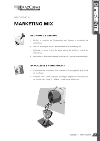 2   UNIDADE II


MARKETING MIX

                 OB J ETIVOS DA UN ID A D E

                 •	 Definir o conjunto de ferramentas que formam o composto de
                    marketing;

                 •	 Discutir estratégias sobre cada ferramenta de marketing mix;

                 •	 Estimular o senso crítico do aluno acerca da prática e teoria do
                    marketing;

                 •	 Descrever as diversas formas de aplicação do composto de marketing;




          	      HAB ILIDADE S E C O MP E T Ê N C IA S

                 •	 Capacidade de entender o funcionamento de uma gerência de linha
                    de produtos;

                 •	 Reflexão crítica sobre práticas e estratégias empresariais relacionadas
                    ao mix de marketing. 2.1 Mix ou composto de Marketing




                                                                   57
                                                                   UNIDADE II   - MARKETING MIX   57
 