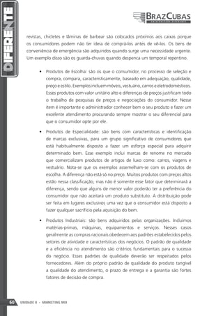 revistas, chicletes e lâminas de barbear são colocados próximos aos caixas porque
        os consumidores podem não ter ideia de comprá-los antes de vê-los. Os bens de
        conveniência de emergência são adquiridos quando surge uma necessidade urgente.
        Um exemplo disso são os guarda-chuvas quando despenca um temporal repentino.


               •	 Produtos de Escolha: são os que o consumidor, no processo de seleção e
                   compra, compara, caracteristicamente, baseado em adequação, qualidade,
                   preço e estilo. Exemplos incluem móveis, vestuário, carros e eletrodomésticos.
                   Esses produtos com valor unitário alto e diferenças de preços justificam todo
                   o trabalho de pesquisas de preços e negociações do consumidor. Nesse
                   item é importante o administrador conhecer bem o seu produto e fazer um
                   excelente atendimento procurando sempre mostrar o seu diferencial para
                   que o consumidor opte por ele.

               •	 Produtos de Especialidade: são bens com características e identificação
                   de marcas exclusivas, para um grupo significativo de consumidores que
                   está habitualmente disposto a fazer um esforço especial para adquirir
                   determinado bem. Esse exemplo inclui marcas de renome no mercado
                   que comercializam produtos de artigos de luxo como: carros, viagens e
                   vestuário. Nota-se que os exemplos assemelham-se com os produtos de
                   escolha. A diferença não está só no preço. Muitos produtos com preços altos
                   estão nessa classificação, mas não é somente esse fator que determinará a
                   diferença, sendo que alguns de menor valor poderão ter a preferência do
                   consumidor que não aceitará um produto substituto. A distribuição pode
                   ser feita em lugares exclusivos uma vez que o consumidor está disposto a
                   fazer qualquer sacrifício pela aquisição do bem.

               •	 Produtos Industriais: são bens adquiridos pelas organizações. Incluímos
                   matérias-primas, máquinas, equipamentos e serviços. Nesses casos
                   geralmente as compras racionais obedecem aos padrões estabelecidos pelos
                   setores de atividade e características dos negócios. O padrão de qualidade
                   e a eficiência no atendimento são critérios fundamentais para o sucesso
                   do negócio. Esses padrões de qualidade deverão ser respeitados pelos
                   fornecedores. Além do próprio padrão de qualidade do produto tangível
                   a qualidade do atendimento, o prazo de entrega e a garantia são fortes
                   fatores de decisão de compra.




60   UNIDADE II - MARKETING MIX
 