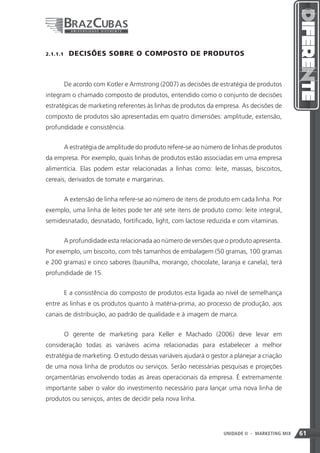 2.1.1.1    DECISÕES SOBRE O COMPOSTO DE PRODUTOS



       De acordo com Kotler e Armstrong (2007) as decisões de estratégia de produtos
integram o chamado composto de produtos, entendido como o conjunto de decisões
estratégicas de marketing referentes às linhas de produtos da empresa. As decisões de
composto de produtos são apresentadas em quatro dimensões: amplitude, extensão,
profundidade e consistência.


       A estratégia de amplitude do produto refere-se ao número de linhas de produtos
da empresa. Por exemplo, quais linhas de produtos estão associadas em uma empresa
alimentícia. Elas podem estar relacionadas a linhas como: leite, massas, biscoitos,
cereais, derivados de tomate e margarinas.


       A extensão de linha refere-se ao número de itens de produto em cada linha. Por
exemplo, uma linha de leites pode ter até sete itens de produto como: leite integral,
semidesnatado, desnatado, fortificado, light, com lactose reduzida e com vitaminas.


       A profundidade esta relacionada ao número de versões que o produto apresenta.
Por exemplo, um biscoito, com três tamanhos de embalagem (50 gramas, 100 gramas
e 200 gramas) e cinco sabores (baunilha, morango, chocolate, laranja e canela), terá
profundidade de 15.


       E a consistência do composto de produtos esta ligada ao nível de semelhança
entre as linhas e os produtos quanto à matéria-prima, ao processo de produção, aos
canais de distribuição, ao padrão de qualidade e à imagem de marca.


       O gerente de marketing para Keller e Machado (2006) deve levar em
consideração todas as variáveis acima relacionadas para estabelecer a melhor
estratégia de marketing. O estudo dessas variáveis ajudará o gestor a planejar a criação
de uma nova linha de produtos ou serviços. Serão necessárias pesquisas e projeções
orçamentárias envolvendo todas as áreas operacionais da empresa. É extremamente
importante saber o valor do investimento necessário para lançar uma nova linha de
produtos ou serviços, antes de decidir pela nova linha.




                                                                  61
                                                                  UNIDADE II   - MARKETING MIX   61
 
