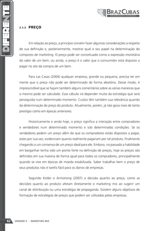 2.1.2    PREÇO



                 Em relação ao preço, a princípio convém fazer algumas considerações a respeito
        de sua definição e, posteriormente, mostrar qual o seu papel na determinação do
        composto de marketing. O preço pode ser conceituado como a expressão monetária
        do valor de um bem, ou ainda, o preço é o valor que o consumidor está disposto a
        pagar no ato da compra de um bem.


                 Para Las Casas (2004) qualquer empresa, grande ou pequena, precisa ter em
        mente que o preço não pode ser determinado de forma aleatória. Desse modo, é
        imprescindível que se façam também alguns comentários sobre as várias maneiras que
        o mesmo pode ser calculado. Esse cálculo irá depender muito da estratégia que será
        perseguida num determinado momento. Custos têm também sua relevância quando
        da determinação do preço do produto. Atualmente, porém, já não goza mais de tanto
        prestígio como em épocas anteriores.


                 Historicamente e ainda hoje, o preço significa a interação entre compradores
        e vendedores num determinado momento e sob determinadas condições. Se os
        vendedores pedem um preço além do que os compradores estão dispostos a pagar,
        estes por sua vez, evidenciam quanto realmente pagariam por tal produto, finalmente
        chegando a um consenso de um preço ideal para ele. Embora, no passado a habilidade
        em barganhar tenha sido um ponto forte na definição de preços, hoje os preços são
        definidos em sua maioria de forma igual para todos os compradores, principalmente
        quando se vive em épocas de moeda estabilizada. Saber trabalhar bem o preço de
        seus produtos não é tarefa fácil para os donos de empresas.


                 Segundo Kotler e Armstrong (2007) a decisão quanto ao preço, como as
        decisões quanto ao produto afetam diretamente o marketing mix ao sugerir um
        canal de distribuição ou uma estratégia de propaganda. Existem alguns objetivos de
        formação de estratégias de preços que podem ser utilizadas pelas empresas.




62   UNIDADE II - MARKETING MIX
 
