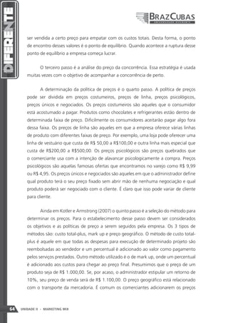 ser vendida a certo preço para empatar com os custos totais. Desta forma, o ponto
        de encontro desses valores é o ponto de equilíbrio. Quando acontece a ruptura desse
        ponto de equilíbrio a empresa começa lucrar.


               O terceiro passo é a análise do preço da concorrência. Essa estratégia é usada
        muitas vezes com o objetivo de acompanhar a concorrência de perto.


               A determinação da política de preços é o quarto passo. A política de preços
        pode ser dividida em preços costumeiros, preços de linha, preços psicológicos,
        preços únicos e negociados. Os preços costumeiros são aqueles que o consumidor
        está acostumado a pagar. Produtos como chocolates e refrigerantes estão dentro de
        determinada faixa de preço. Dificilmente os consumidores aceitarão pagar algo fora
        dessa faixa. Os preços de linha são aqueles em que a empresa oferece várias linhas
        de produto com diferentes faixas de preço. Por exemplo, uma loja pode oferecer uma
        linha de vestuário que custa de R$ 50,00 a R$100,00 e outra linha mais especial que
        custa de R$200,00 a R$500,00. Os preços psicológicos são preços quebrados que
        o comerciante usa com a intenção de alavancar psicologicamente a compra. Preços
        psicológicos são aquelas famosas ofertas que encontramos no varejo como R$ 9,99
        ou R$ 4,95. Os preços únicos e negociados são aqueles em que o administrador define
        qual produto terá o seu preço fixado sem abrir mão de nenhuma negociação e qual
        produto poderá ser negociado com o cliente. É claro que isso pode variar de cliente
        para cliente.


               Ainda em Kotler e Armstrong (2007) o quinto passo é a seleção do método para
        determinar os preços. Para o estabelecimento desse passo devem ser considerados
        os objetivos e as políticas de preço a serem seguidos pela empresa. Os 3 tipos de
        métodos são: custo total-plus, mark up e preço geográfico. O método de custo total-
        plus é aquele em que todas as despesas para execução de determinado projeto são
        reembolsadas ao vendedor e um percentual é adicionado ao valor como pagamento
        pelos serviços prestados. Outro método utilizado é o de mark up, onde um percentual
        é adicionado aos custos para chegar ao preço final. Presumimos que o preço de um
        produto seja de R$ 1.000,00. Se, por acaso, o administrador estipular um retorno de
        10%, seu preço de venda será de R$ 1.100,00. O preço geográfico está relacionado
        com o transporte da mercadoria. É comum os comerciantes adicionarem os preços



64   UNIDADE II - MARKETING MIX
 