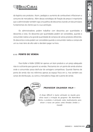 da logística aos produtos. Assim, pedágios e aumento de combustíveis inflacionam o
consumo de mercadorias. Além dessas estratégias de fixação de preços é importante
que o administrador também siga uma política de descontos visando um dos princípios
fundamentais do cliente que é a sua satisfação.


         Os administradores podem trabalhar com descontos por quantidades e
descontos à vista. Os descontos por quantidades podem ser concedidos, quando o
consumidor realiza uma grande quantidade de compras de vários produtos diferentes.
Os descontos à vista podem ser concedidos quando o consumidor realiza a compra de
um ou mais itens de alto valor e decidem pagar na hora.




2.1.3    PONTO DE VENDA



         Para Kotler e Keller (2006) ter apenas um bom produto e um preço adequado
não é o suficiente para garantir as vendas. Precisamos ter um ponto de venda atrativo
onde o consumidor possa desfrutar de vantagens competitivas. Quando falamos de
ponto de venda não nos referimos apenas ao espaço físico em si, mas também aos
canais de distribuição, ou como a mercadoria chega até o ponto de venda.




                                     P R O F E SSO R SA L D A NH A F A LA ...



                                 O drops HALLS é muito utilizado no mundo para
                                alívio nasal e irritação da garganta. No Hemisfério
                               Norte o produto é utilizado como medicamento para
                                 aliviar a tosse em países como Estados Unidos e
                                                     Canadá.




                                                               65
                                                               UNIDADE II   - MARKETING MIX   65
 