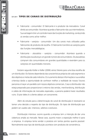 2.1.3.1    TIPOS DE CANAIS DE DISTRIBUIÇÃO



               •	 Fabricante - consumidor: O fabricante é o produtor da mercadoria. Canal
                    direto ao consumidor. Acontece quando o fabricante não usa intermediários.
                    Sua vantagem é ter um controle maior das funções de marketing, conduzindo
                    as vendas como achar melhor.

               •	 Fabricante - varejista - consumidor: Um dos canais mais utilizados pelos
                    fabricantes de produtos de escolha. O fabricante transfere ao varejista parte
                    das funções mercadológicas.

               •	 Fabricante - atacadista - varejista - consumidor: Acontece quando a
                    distribuição visa alcançar um grande número de consumidores. Os atacadistas
                    compram dos consumidores em grandes quantidades e revendem para os
                    varejistas em quantidades menores.


               Existem segundo Kotler e Keller (2006) vários fatores para uma boa escolha de
        um distribuidor. Os fatores dependerão das características próprias de cada segmento e
        dos objetivos e metas de cada indústria. O cruzamento destas informações e sua análise
        criteriosa darão a oportunidade de conhecer melhor a realidade de nossos futuros
        parceiros e traçar um paralelo com nossos objetivos comerciais. Caso o distribuidor não
        esteja preparado para proporcionar o retorno das vendas, merchandising, distribuição
        e coleta de informações de mercados esperados, a parceria poderá trazer resultados
        ruins. O pior deles é o cliente adotar um concorrente.


               Além do estudo para a determinação do canal de distribuição é necessário se
        tomar uma decisão a respeito do tipo de distribuição. Os tipos de distribuição que
        podem ser usados são: intensivo, seletivo e exclusivo.


               Distribuição intensiva: ocorre quando a empresa tem a intenção de dar uma
        cobertura ampla ao mercado. Nesse caso, quanto maior a exposição melhor é para
        a empresa. A empresa tenta vender o produto em tantos pontos quanto possível.
        Normalmente esse tipo de distribuição acontece com produtos de conveniência.



66   UNIDADE II - MARKETING MIX
 