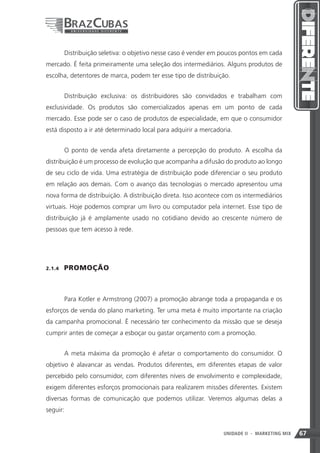 Distribuição seletiva: o objetivo nesse caso é vender em poucos pontos em cada
mercado. É feita primeiramente uma seleção dos intermediários. Alguns produtos de
escolha, detentores de marca, podem ter esse tipo de distribuição.


         Distribuição exclusiva: os distribuidores são convidados e trabalham com
exclusividade. Os produtos são comercializados apenas em um ponto de cada
mercado. Esse pode ser o caso de produtos de especialidade, em que o consumidor
está disposto a ir até determinado local para adquirir a mercadoria.


         O ponto de venda afeta diretamente a percepção do produto. A escolha da
distribuição é um processo de evolução que acompanha a difusão do produto ao longo
de seu ciclo de vida. Uma estratégia de distribuição pode diferenciar o seu produto
em relação aos demais. Com o avanço das tecnologias o mercado apresentou uma
nova forma de distribuição. A distribuição direta. Isso acontece com os intermediários
virtuais. Hoje podemos comprar um livro ou computador pela internet. Esse tipo de
distribuição já é amplamente usado no cotidiano devido ao crescente número de
pessoas que tem acesso à rede.




2.1.4    PROMOÇÃO



         Para Kotler e Armstrong (2007) a promoção abrange toda a propaganda e os
esforços de venda do plano marketing. Ter uma meta é muito importante na criação
da campanha promocional. É necessário ter conhecimento da missão que se deseja
cumprir antes de começar a esboçar ou gastar orçamento com a promoção.


         A meta máxima da promoção é afetar o comportamento do consumidor. O
objetivo é alavancar as vendas. Produtos diferentes, em diferentes etapas de valor
percebido pelo consumidor, com diferentes níveis de envolvimento e complexidade,
exigem diferentes esforços promocionais para realizarem missões diferentes. Existem
diversas formas de comunicação que podemos utilizar. Veremos algumas delas a
seguir:


                                                                 67
                                                                 UNIDADE II   - MARKETING MIX   67
 