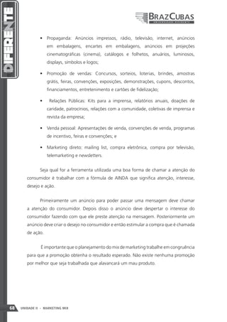 •	 Propaganda: Anúncios impressos, rádio, televisão, internet, anúncios
                    em embalagens, encartes em embalagens, anúncios em projeções
                    cinematográficas (cinema), catálogos e folhetos, anuários, luminosos,
                    displays, símbolos e logos;

               •	 Promoção de vendas: Concursos, sorteios, loterias, brindes, amostras
                    grátis, feiras, convenções, exposições, demonstrações, cupons, descontos,
                    financiamentos, entretenimento e cartões de fidelização;

               •	    Relações Públicas: Kits para a imprensa, relatórios anuais, doações de
                    caridade, patrocínios, relações com a comunidade, coletivas de imprensa e
                    revista da empresa;

               •	 Venda pessoal: Apresentações de venda, convenções de venda, programas
                    de incentivo, feiras e convenções; e

               •	 Marketing direto: mailing list, compra eletrônica, compra por televisão,
                    telemarketing e newsletters.


               Seja qual for a ferramenta utilizada uma boa forma de chamar a atenção do
        consumidor é trabalhar com a fórmula de AINDA que significa atenção, interesse,
        desejo e ação.


               Primeiramente um anúncio para poder passar uma mensagem deve chamar
        a atenção do consumidor. Depois disso o anúncio deve despertar o interesse do
        consumidor fazendo com que ele preste atenção na mensagem. Posteriormente um
        anúncio deve criar o desejo no consumidor e então estimular a compra que é chamada
        de ação.


                É importante que o planejamento do mix de marketing trabalhe em congruência
        para que a promoção obtenha o resultado esperado. Não existe nenhuma promoção
        por melhor que seja trabalhada que alavancará um mau produto.




68   UNIDADE II - MARKETING MIX
 